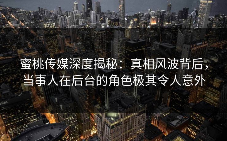 蜜桃传媒深度揭秘：真相风波背后，当事人在后台的角色极其令人意外