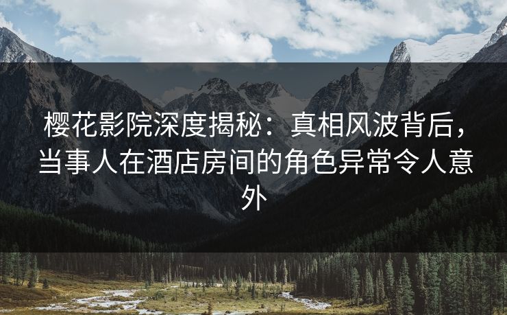 樱花影院深度揭秘：真相风波背后，当事人在酒店房间的角色异常令人意外