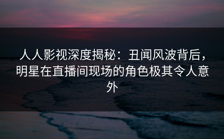 人人影视深度揭秘:丑闻风波背后,明星在直播间现场的角色极其令人意外 人人影视深度揭秘:丑闻风波背后,明星在直播间现场的角色极其令人意外