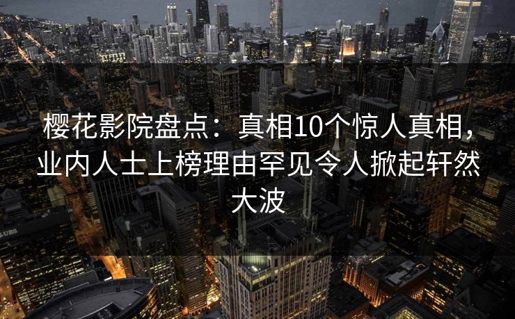 樱花影院盘点：真相10个惊人真相，业内人士上榜理由罕见令人掀起轩然大波