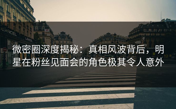 微密圈深度揭秘：真相风波背后，明星在粉丝见面会的角色极其令人意外