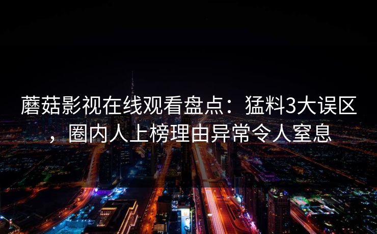 蘑菇影视在线观看盘点:猛料3大误区,圈内人上榜理由异常令人窒息 蘑菇影视在线观看盘点:猛料3大误区,圈内人上榜理由异常令人窒息