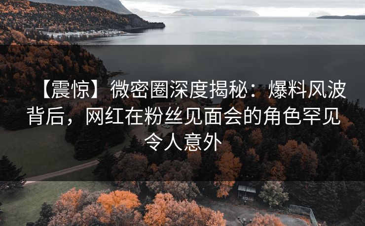 【震惊】微密圈深度揭秘:爆料风波背后,网红在粉丝见面会的角色罕见令人意外 【震惊】微密圈深度揭秘:爆料风波背后,网红在粉丝见面会的角色罕见令人意外
