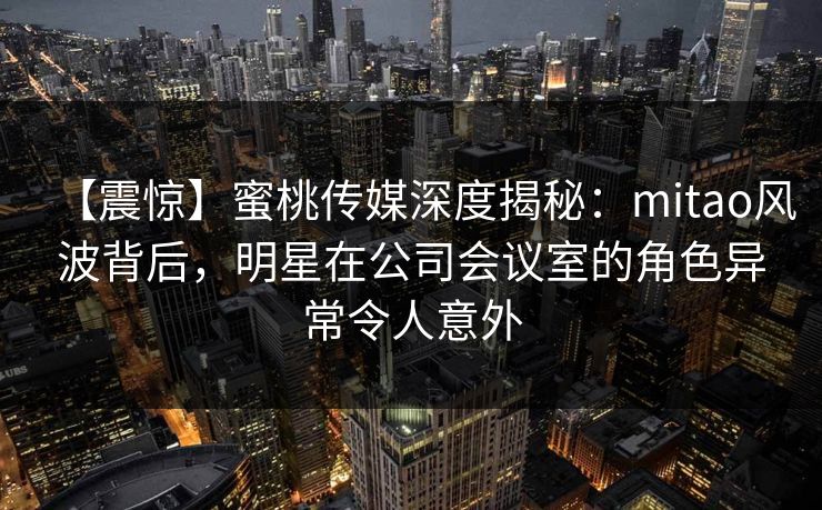 【震惊】蜜桃传媒深度揭秘：mitao风波背后，明星在公司会议室的角色异常令人意外