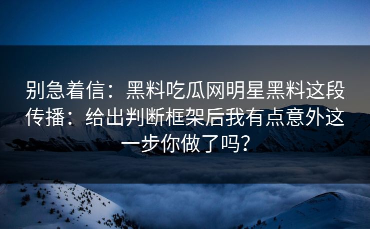 别急着信：黑料吃瓜网明星黑料这段传播：给出判断框架后我有点意外这一步你做了吗？