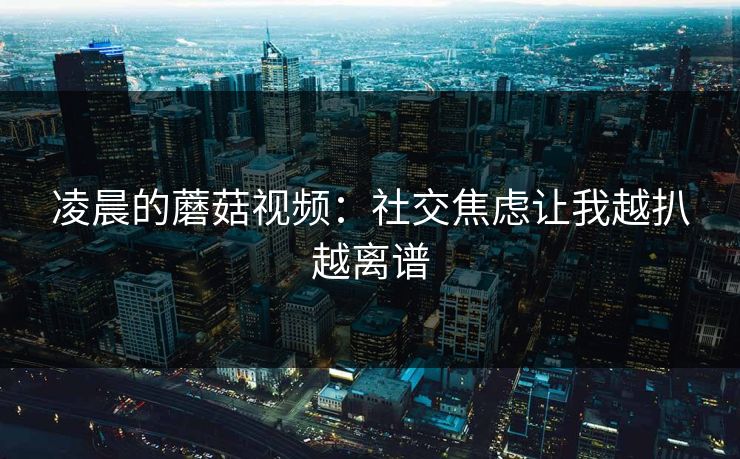 凌晨的蘑菇视频：社交焦虑让我越扒越离谱