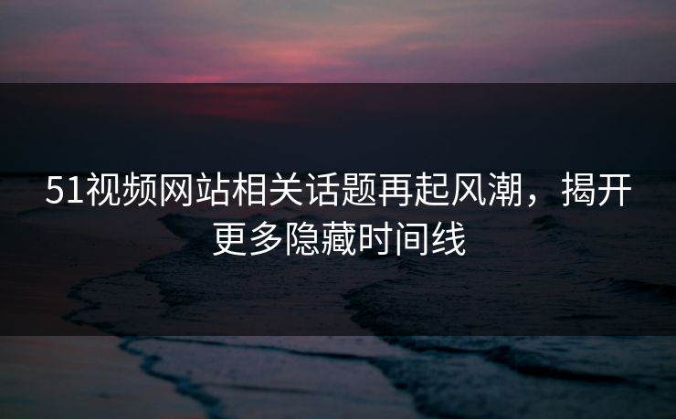 51视频网站相关话题再起风潮，揭开更多隐藏时间线