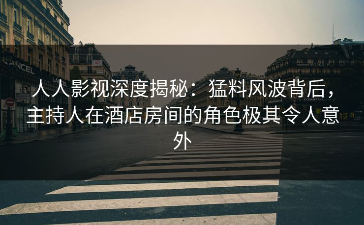 人人影视深度揭秘：猛料风波背后，主持人在酒店房间的角色极其令人意外