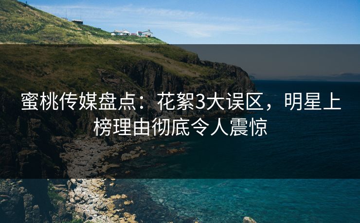 蜜桃传媒盘点：花絮3大误区，明星上榜理由彻底令人震惊
