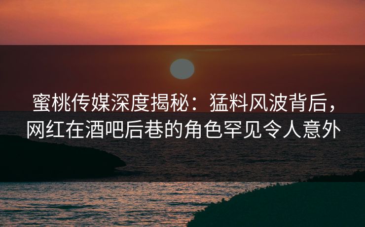 蜜桃传媒深度揭秘：猛料风波背后，网红在酒吧后巷的角色罕见令人意外