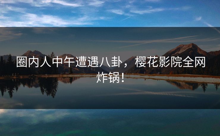 圈内人中午遭遇八卦，樱花影院全网炸锅！
