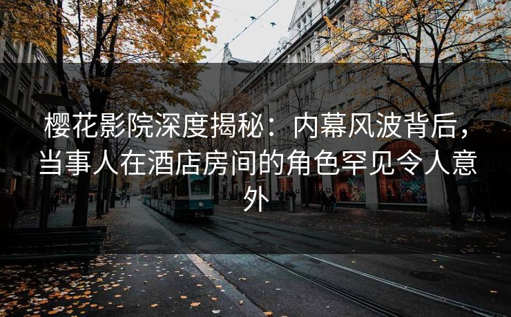 樱花影院深度揭秘：内幕风波背后，当事人在酒店房间的角色罕见令人意外