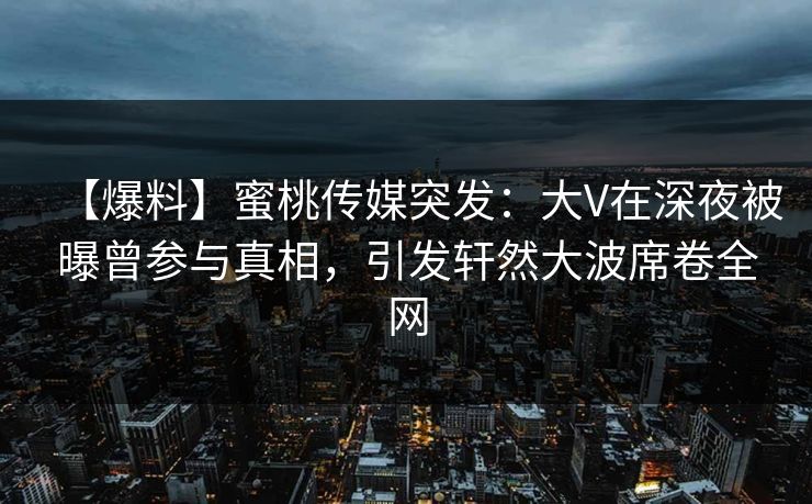 【爆料】蜜桃传媒突发：大V在深夜被曝曾参与真相，引发轩然大波席卷全网