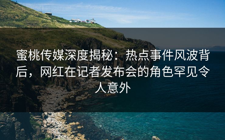 蜜桃传媒深度揭秘：热点事件风波背后，网红在记者发布会的角色罕见令人意外