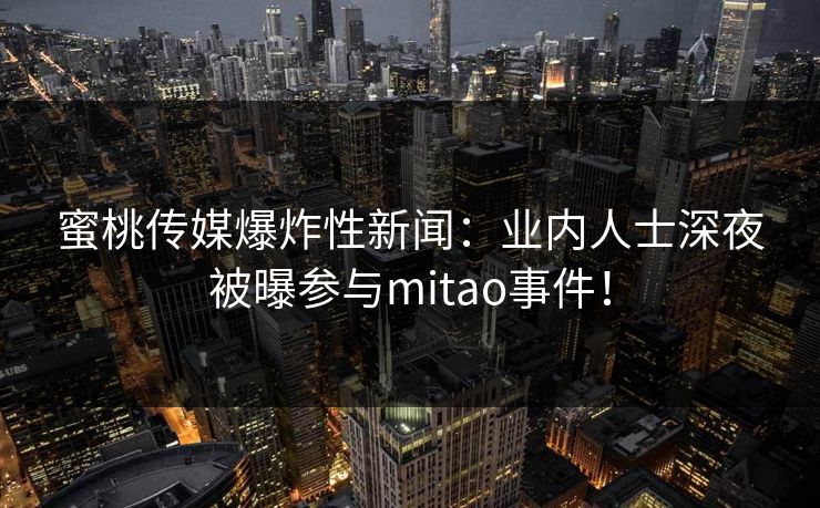 蜜桃传媒爆炸性新闻：业内人士深夜被曝参与mitao事件！
