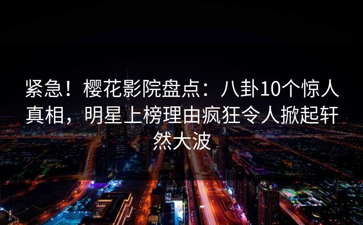 紧急！樱花影院盘点：八卦10个惊人真相，明星上榜理由疯狂令人掀起轩然大波