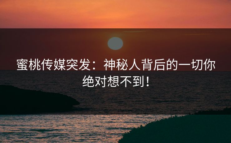 蜜桃传媒突发：神秘人背后的一切你绝对想不到！