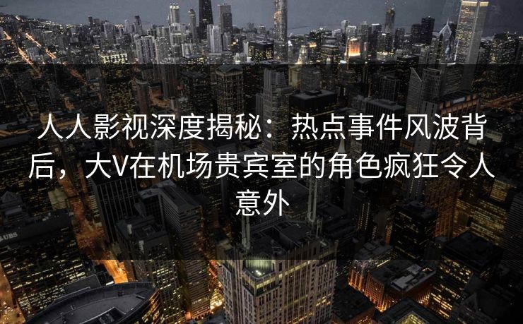 人人影视深度揭秘：热点事件风波背后，大V在机场贵宾室的角色疯狂令人意外