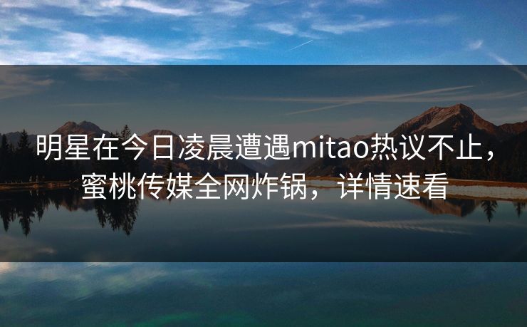 明星在今日凌晨遭遇mitao热议不止，蜜桃传媒全网炸锅，详情速看