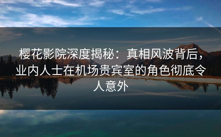 樱花影院深度揭秘：真相风波背后，业内人士在机场贵宾室的角色彻底令人意外