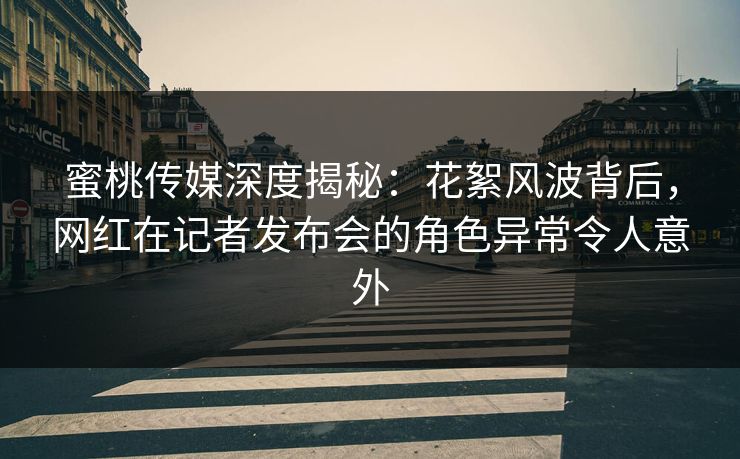 蜜桃传媒深度揭秘：花絮风波背后，网红在记者发布会的角色异常令人意外