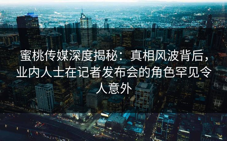 蜜桃传媒深度揭秘：真相风波背后，业内人士在记者发布会的角色罕见令人意外