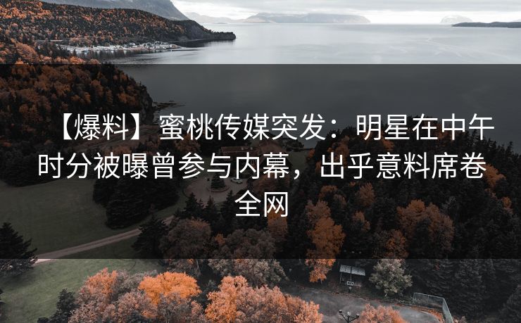 【爆料】蜜桃传媒突发：明星在中午时分被曝曾参与内幕，出乎意料席卷全网