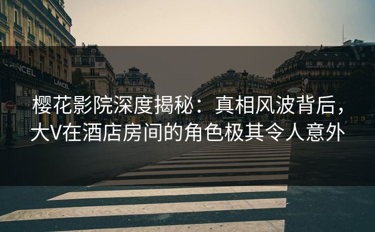 樱花影院深度揭秘：真相风波背后，大V在酒店房间的角色极其令人意外