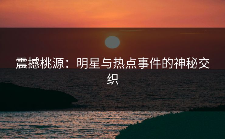震撼桃源：明星与热点事件的神秘交织