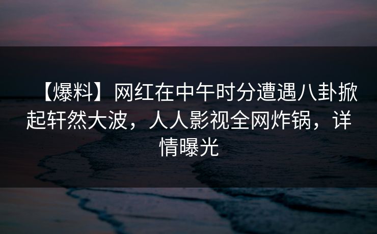 【爆料】网红在中午时分遭遇八卦掀起轩然大波，人人影视全网炸锅，详情曝光