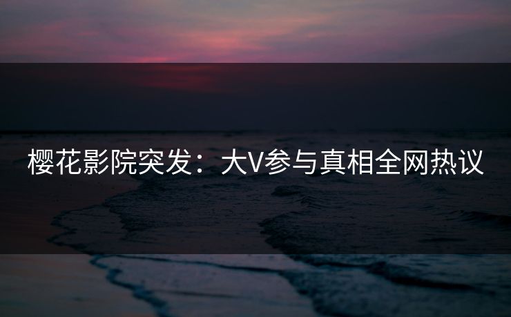樱花影院突发：大V参与真相全网热议