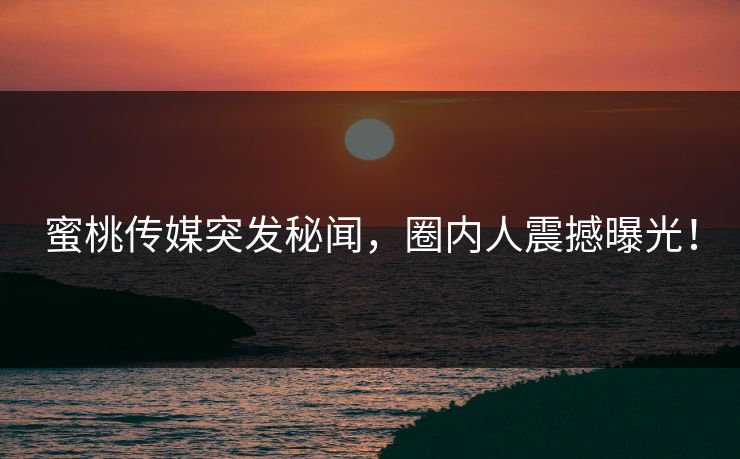 蜜桃传媒突发秘闻，圈内人震撼曝光！