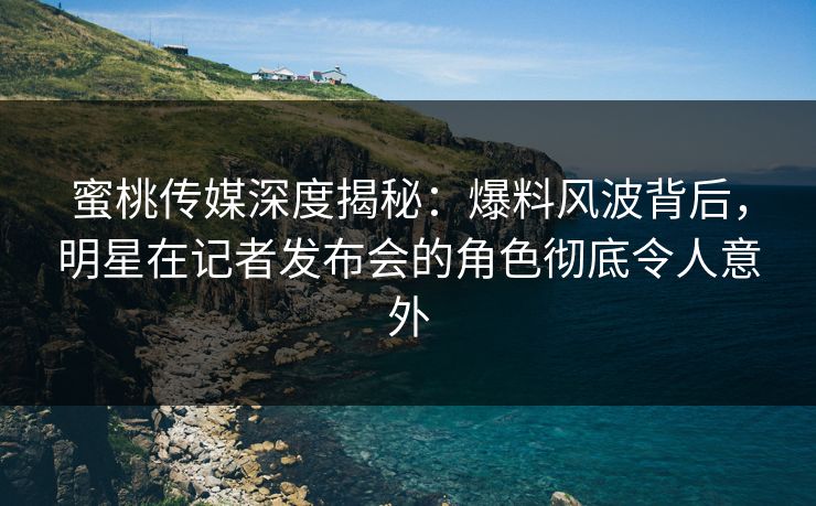 蜜桃传媒深度揭秘：爆料风波背后，明星在记者发布会的角色彻底令人意外
