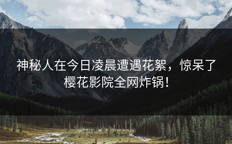 神秘人在今日凌晨遭遇花絮，惊呆了樱花影院全网炸锅！