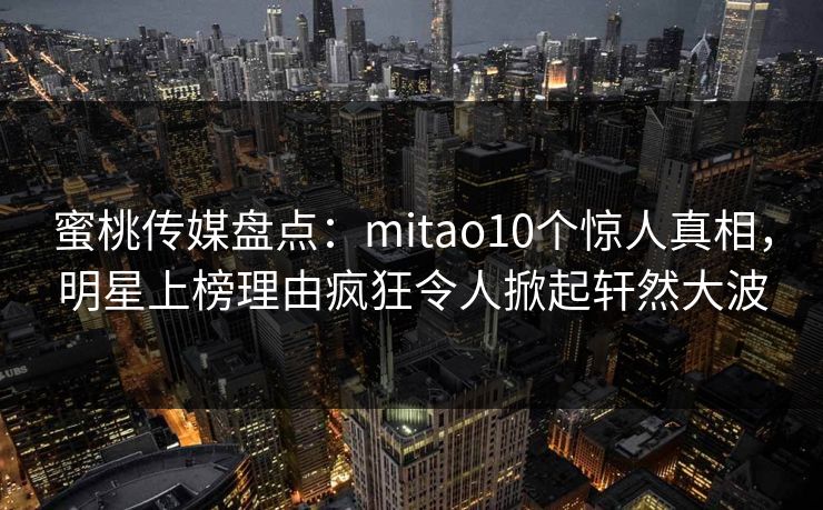 蜜桃传媒盘点：mitao10个惊人真相，明星上榜理由疯狂令人掀起轩然大波