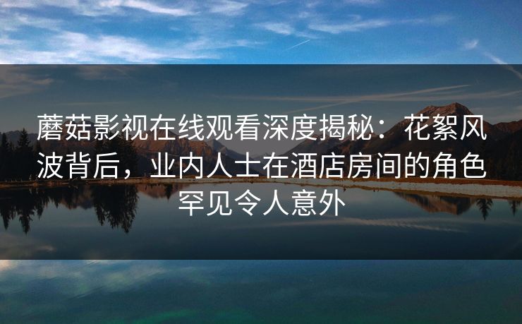 蘑菇影视在线观看深度揭秘：花絮风波背后，业内人士在酒店房间的角色罕见令人意外