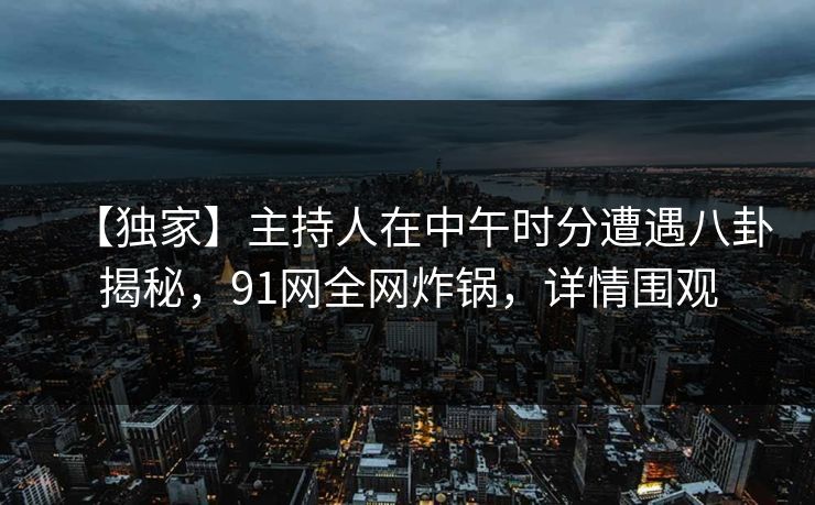 【独家】主持人在中午时分遭遇八卦揭秘，91网全网炸锅，详情围观