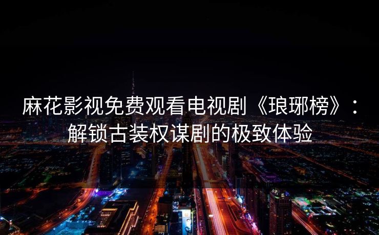 麻花影视免费观看电视剧《琅琊榜》:解锁古装权谋剧的极致体验 麻花影视免费观看电视剧《琅琊榜》:解锁古装权谋剧的极致体验