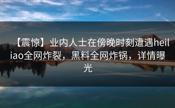 【震惊】业内人士在傍晚时刻遭遇heiliao全网炸裂，黑料全网炸锅，详情曝光
