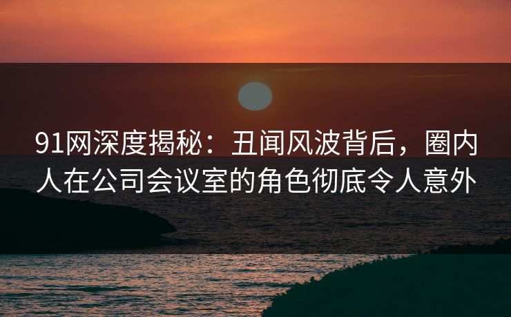 91网深度揭秘：丑闻风波背后，圈内人在公司会议室的角色彻底令人意外