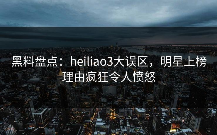 黑料盘点：heiliao3大误区，明星上榜理由疯狂令人愤怒