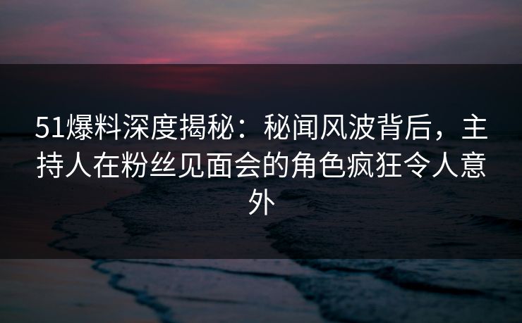 51爆料深度揭秘：秘闻风波背后，主持人在粉丝见面会的角色疯狂令人意外