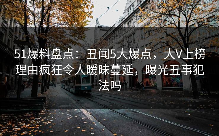 51爆料盘点：丑闻5大爆点，大V上榜理由疯狂令人暧昧蔓延，曝光丑事犯法吗