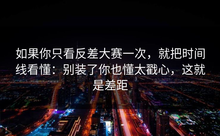 如果你只看反差大赛一次，就把时间线看懂：别装了你也懂太戳心，这就是差距