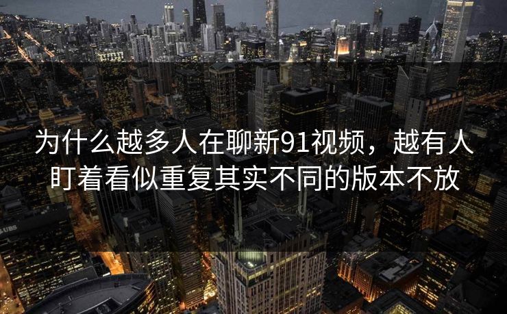 为什么越多人在聊新91视频，越有人盯着看似重复其实不同的版本不放