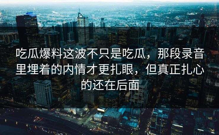 吃瓜爆料这波不只是吃瓜，那段录音里埋着的内情才更扎眼，但真正扎心的还在后面